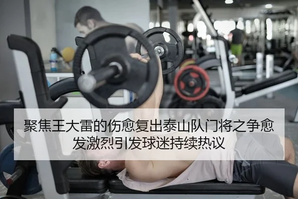 聚焦王大雷的伤愈复出泰山队门将之争愈发激烈引发球迷持续热议